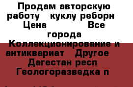 Продам авторскую работу - куклу-реборн › Цена ­ 27 000 - Все города Коллекционирование и антиквариат » Другое   . Дагестан респ.,Геологоразведка п.